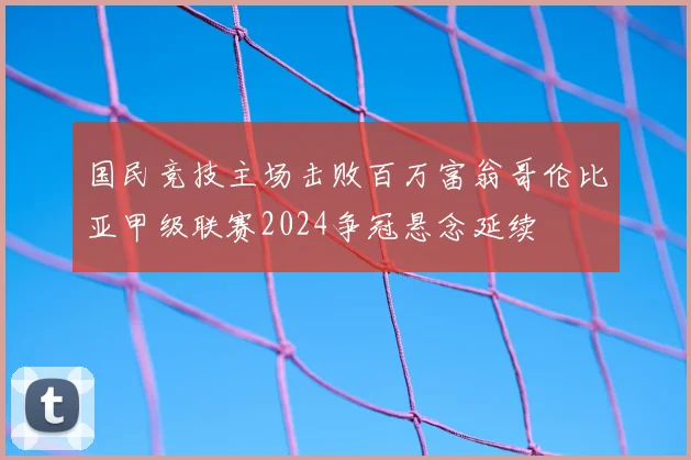 国民竞技主场击败百万富翁哥伦比亚甲级联赛2024争冠悬念延续