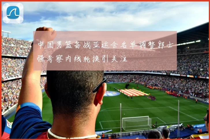 中国男篮备战亚运会名单调整郭士强考察内线轮换引关注
