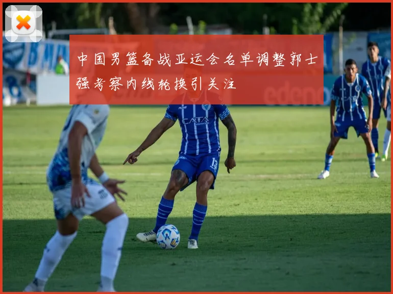 中国男篮备战亚运会名单调整郭士强考察内线轮换引关注