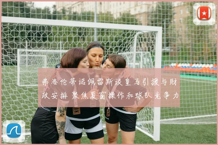 弗洛伦蒂诺佩雷斯谈皇马引援与财政安排 聚焦夏窗操作和球队竞争力