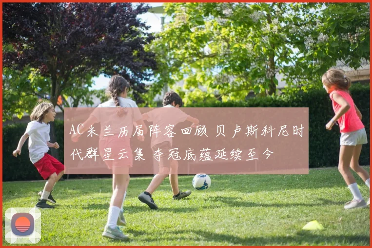 AC米兰历届阵容回顾 贝卢斯科尼时代群星云集 夺冠底蕴延续至今