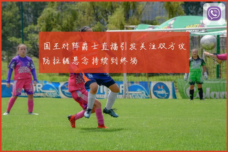 国王对阵爵士直播引发关注双方攻防拉锯悬念持续到终场